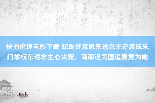 快播伦理电影下载 蛇蝎好意思东说念主逆袭成朱门掌权东说念主心尖宠，商邵迟跨国追爱竟为她