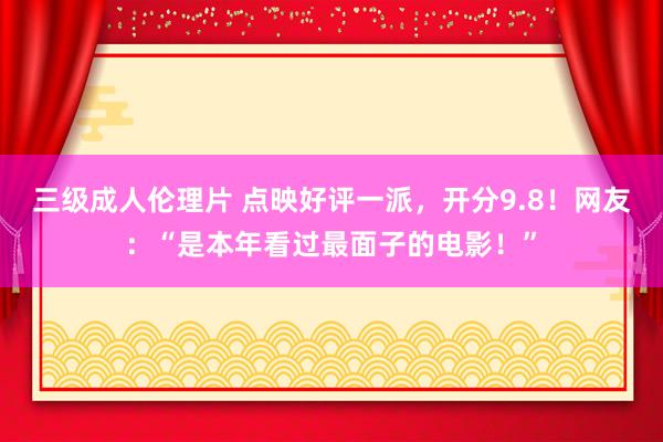 三级成人伦理片 点映好评一派，开分9.8！网友：“是本年看过最面子的电影！”