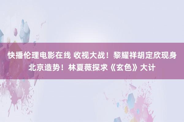 快播伦理电影在线 收视大战！黎耀祥胡定欣现身北京造势！林夏薇探求《玄色》大计