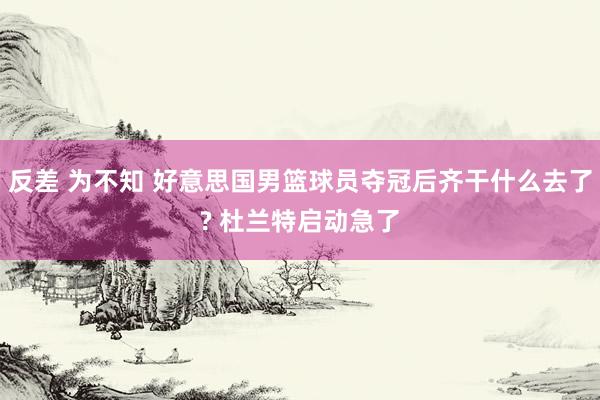 反差 为不知 好意思国男篮球员夺冠后齐干什么去了? 杜兰特启动急了