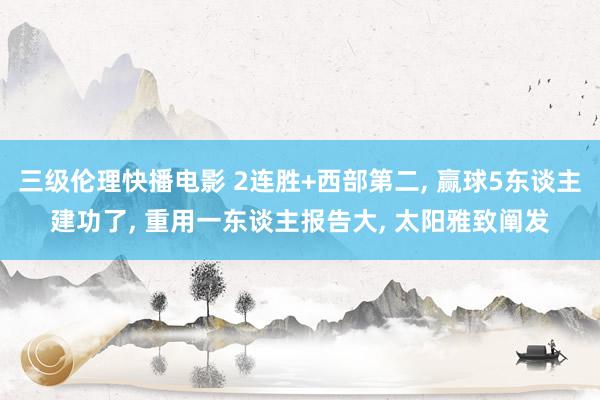 三级伦理快播电影 2连胜+西部第二， 赢球5东谈主建功了， 重用一东谈主报告大， 太阳雅致阐发