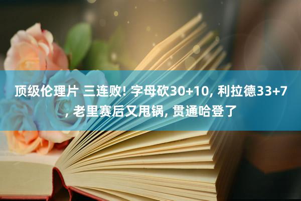 顶级伦理片 三连败! 字母砍30+10， 利拉德33+7， 老里赛后又甩锅， 贯通哈登了