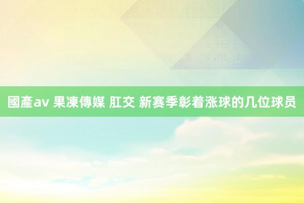 國產av 果凍傳媒 肛交 新赛季彰着涨球的几位球员