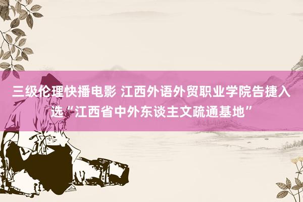 三级伦理快播电影 江西外语外贸职业学院告捷入选“江西省中外东谈主文疏通基地”