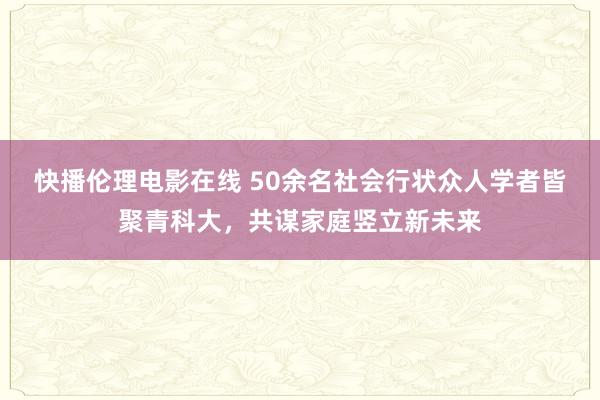 快播伦理电影在线 50余名社会行状众人学者皆聚青科大，共谋家庭竖立新未来