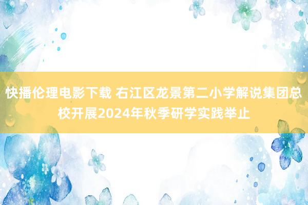 快播伦理电影下载 右江区龙景第二小学解说集团总校开展2024年秋季研学实践举止