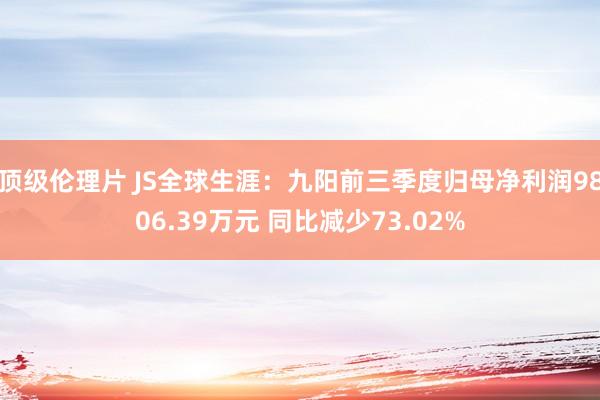 顶级伦理片 JS全球生涯：九阳前三季度归母净利润9806.39万元 同比减少73.02%