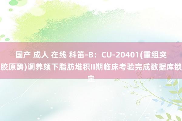 国产 成人 在线 科笛-B：CU-20401(重组突变胶原酶)调养颏下脂肪堆积II期临床考验完成数据库锁定