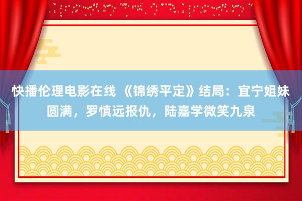 快播伦理电影在线 《锦绣平定》结局：宜宁姐妹圆满，罗慎远报仇，陆嘉学微笑九泉