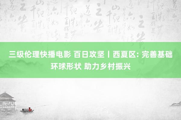 三级伦理快播电影 百日攻坚丨西夏区: 完善基础环球形状 助力乡村振兴