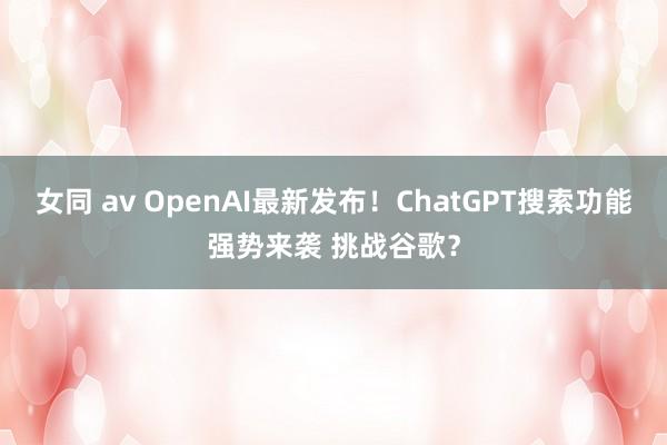 女同 av OpenAI最新发布！ChatGPT搜索功能强势来袭 挑战谷歌？