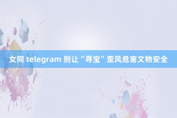 女同 telegram 别让“寻宝”歪风危害文物安全