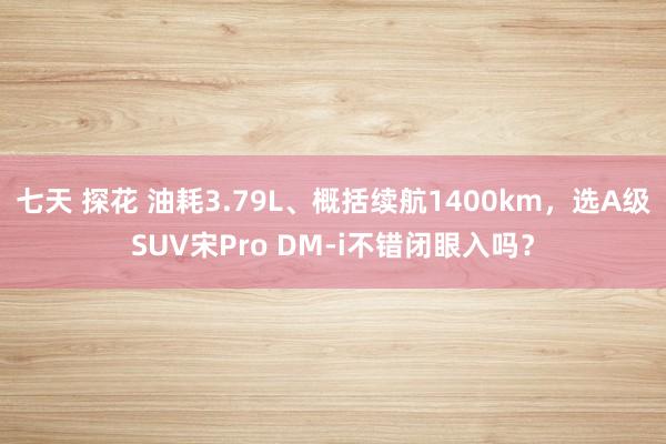 七天 探花 油耗3.79L、概括续航1400km，选A级SUV宋Pro DM-i不错闭眼入吗？