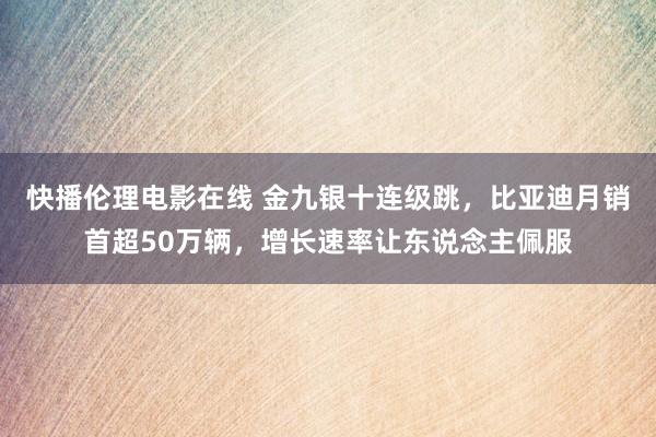 快播伦理电影在线 金九银十连级跳，比亚迪月销首超50万辆，增长速率让东说念主佩服