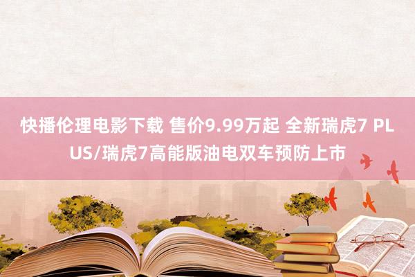 快播伦理电影下载 售价9.99万起 全新瑞虎7 PLUS/瑞虎7高能版油电双车预防上市