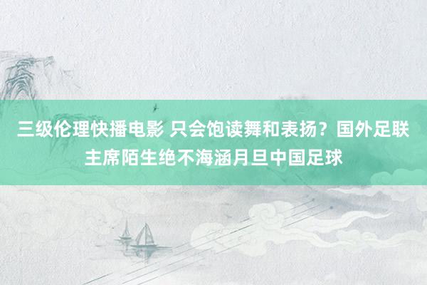 三级伦理快播电影 只会饱读舞和表扬？国外足联主席陌生绝不海涵月旦中国足球