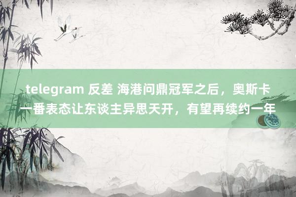 telegram 反差 海港问鼎冠军之后，奥斯卡一番表态让东谈主异思天开，有望再续约一年