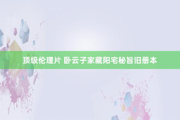 顶级伦理片 卧云子家藏阳宅秘旨旧册本