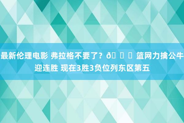 最新伦理电影 弗拉格不要了？👀篮网力擒公牛迎连胜 现在3胜3负位列东区第五