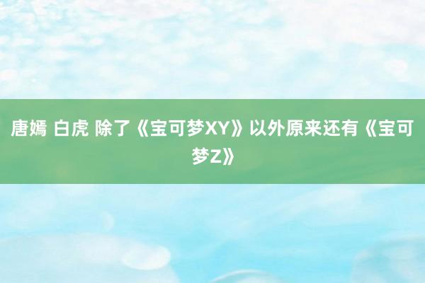 唐嫣 白虎 除了《宝可梦XY》以外原来还有《宝可梦Z》