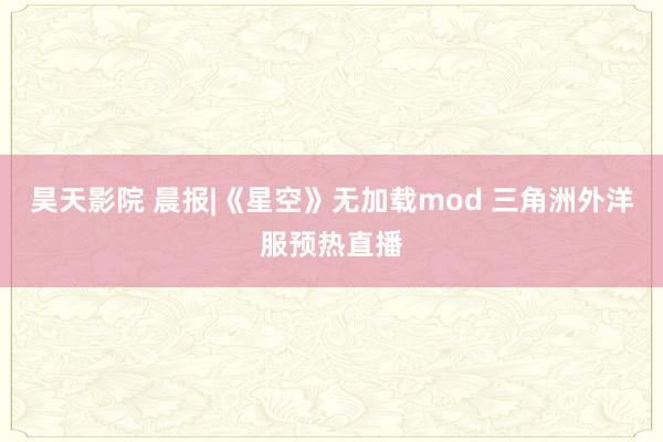 昊天影院 晨报|《星空》无加载mod 三角洲外洋服预热直播