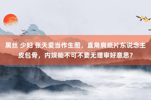 黑丝 少妇 张天爱当作生图，直角肩纸片东说念主皮包骨，内娱能不可不要无理审好意思？