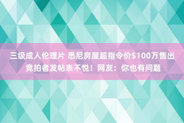 三级成人伦理片 悉尼房屋超指令价$100万售出 竞拍者发帖表不悦！网友：你也有问题