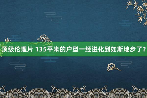 顶级伦理片 135平米的户型一经进化到如斯地步了？