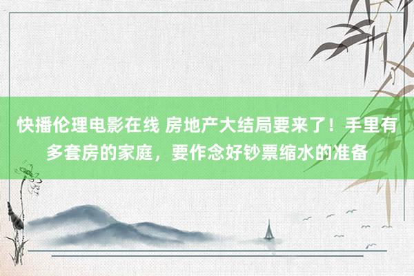 快播伦理电影在线 房地产大结局要来了！手里有多套房的家庭，要作念好钞票缩水的准备