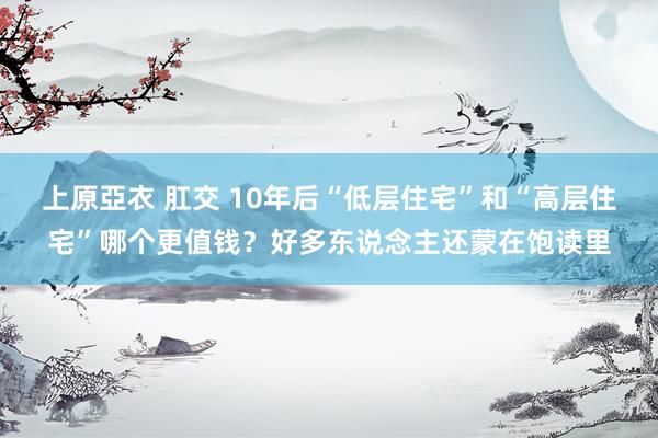 上原亞衣 肛交 10年后“低层住宅”和“高层住宅”哪个更值钱？好多东说念主还蒙在饱读里