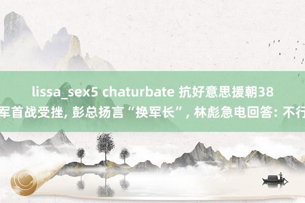 lissa_sex5 chaturbate 抗好意思援朝38军首战受挫， 彭总扬言“换军长”， 林彪急电回答: 不行