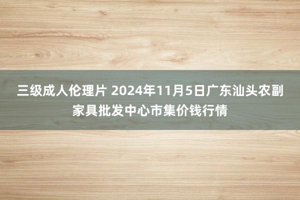 三级成人伦理片 2024年11月5日广东汕头农副家具批发中心市集价钱行情