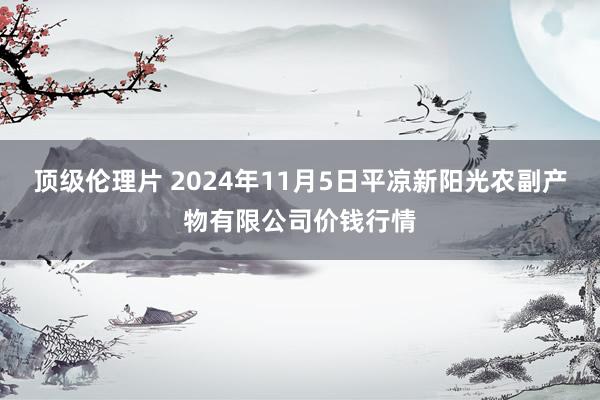 顶级伦理片 2024年11月5日平凉新阳光农副产物有限公司价钱行情