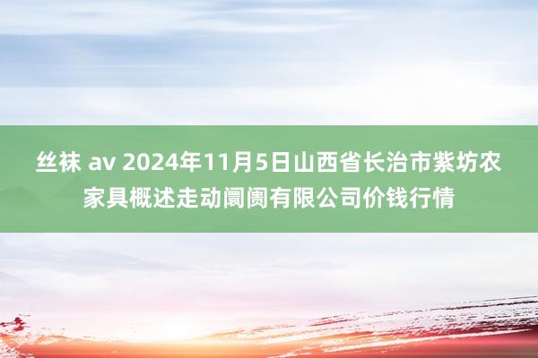 丝袜 av 2024年11月5日山西省长治市紫坊农家具概述走动阛阓有限公司价钱行情