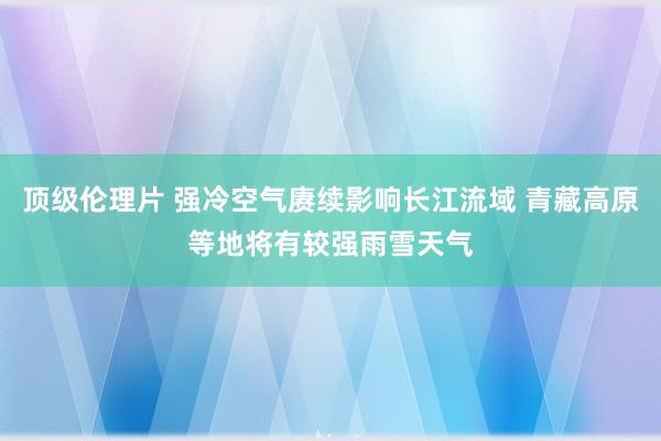 顶级伦理片 强冷空气赓续影响长江流域 青藏高原等地将有较强雨雪天气