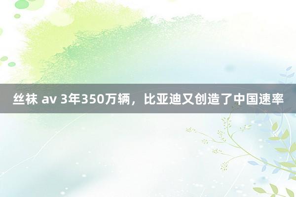 丝袜 av 3年350万辆，比亚迪又创造了中国速率