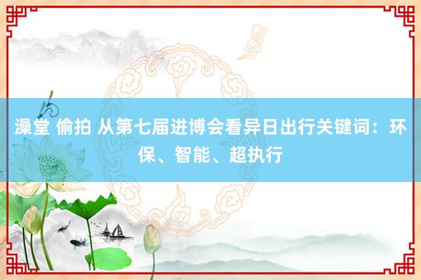 澡堂 偷拍 从第七届进博会看异日出行关键词：环保、智能、超执行