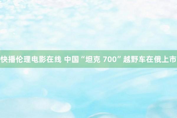 快播伦理电影在线 中国“坦克 700”越野车在俄上市