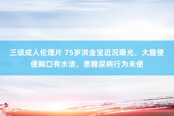 三级成人伦理片 75岁洪金宝近况曝光，大腹便便胸口有水渍，患糖尿病行为未便