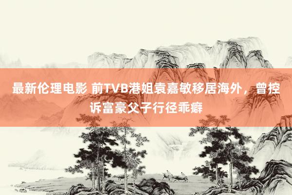 最新伦理电影 前TVB港姐袁嘉敏移居海外，曾控诉富豪父子行径乖癖