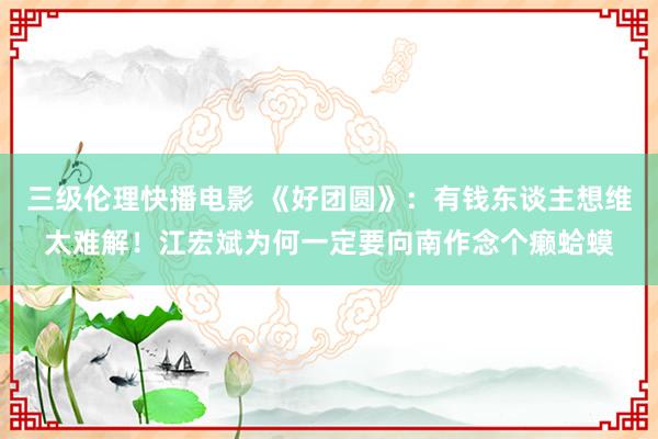 三级伦理快播电影 《好团圆》：有钱东谈主想维太难解！江宏斌为何一定要向南作念个癞蛤蟆