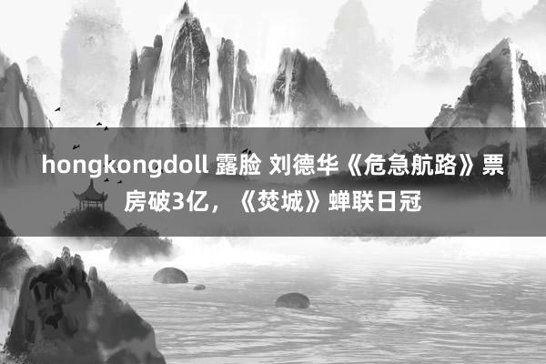 hongkongdoll 露脸 刘德华《危急航路》票房破3亿，《焚城》蝉联日冠