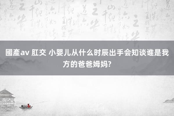 國產av 肛交 小婴儿从什么时辰出手会知谈谁是我方的爸爸姆妈?