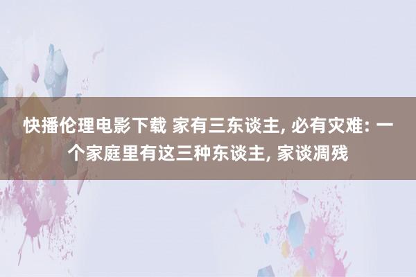 快播伦理电影下载 家有三东谈主， 必有灾难: 一个家庭里有这三种东谈主， 家谈凋残