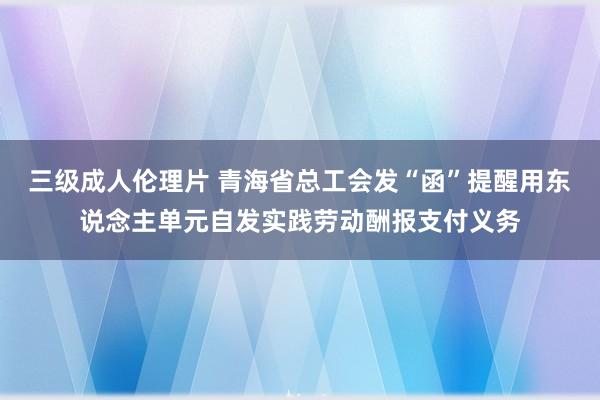 三级成人伦理片 青海省总工会发“函”提醒用东说念主单元自发实践劳动酬报支付义务