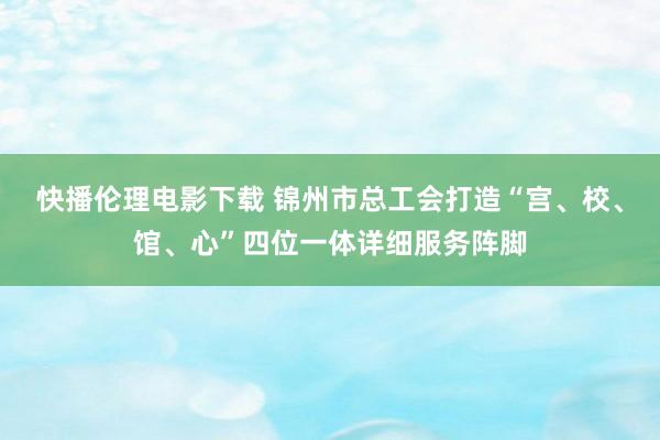 快播伦理电影下载 锦州市总工会打造“宫、校、馆、心”四位一体详细服务阵脚