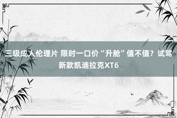 三级成人伦理片 限时一口价“升舱”值不值？试驾新款凯迪拉克XT6