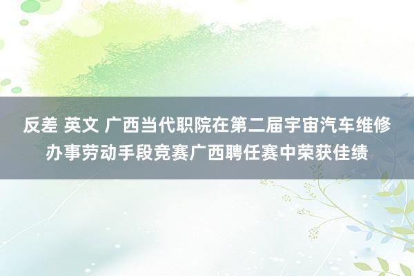 反差 英文 广西当代职院在第二届宇宙汽车维修办事劳动手段竞赛广西聘任赛中荣获佳绩