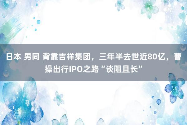 日本 男同 背靠吉祥集团，三年半去世近80亿，曹操出行IPO之路“谈阻且长”