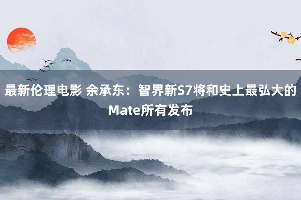 最新伦理电影 余承东：智界新S7将和史上最弘大的Mate所有发布